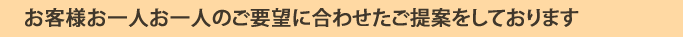 お客様お一人お一人のご要望に合わせた提案をしております。