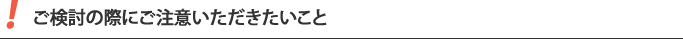 ご検討の際にご注意いただきたいこと